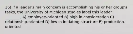 16) If a leader's main concern is accomplishing his or her group's tasks, the University of Michigan studies label this leader ________. A) employee-oriented B) high in consideration C) relationship-oriented D) low in initiating structure E) production-oriented