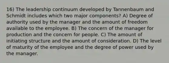 16) The leadership continuum developed by Tannenbaum and Schmidt includes which two major components? A) Degree of authority used by the manager and the amount of freedom available to the employee. B) The concern of the manager for production and the concern for people. C) The amount of initiating structure and the amount of consideration. D) The level of maturity of the employee and the degree of power used by the manager.