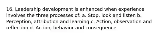 16. Leadership development is enhanced when experience involves the three processes of: a. Stop, look and listen b. Perception, attribution and learning c. Action, observation and reflection d. Action, behavior and consequence