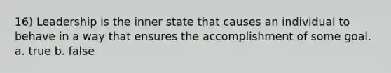 16) Leadership is the inner state that causes an individual to behave in a way that ensures the accomplishment of some goal. a. true b. false