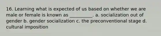 16. Learning what is expected of us based on whether we are male or female is known as __________. a. socialization out of gender b. gender socialization c. the preconventional stage d. cultural imposition