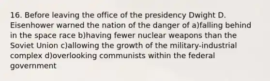 16. Before leaving the office of the presidency Dwight D. Eisenhower warned the nation of the danger of a)falling behind in the space race b)having fewer nuclear weapons than the Soviet Union c)allowing the growth of the military-industrial complex d)overlooking communists within the federal government