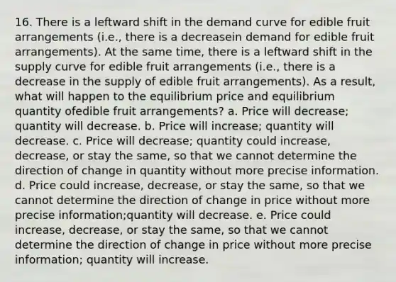 16. There is a leftward shift in the demand curve for edible fruit arrangements (i.e., there is a decreasein demand for edible fruit arrangements). At the same time, there is a leftward shift in the supply curve for edible fruit arrangements (i.e., there is a decrease in the supply of edible fruit arrangements). As a result, what will happen to the equilibrium price and equilibrium quantity ofedible fruit arrangements? a. Price will decrease; quantity will decrease. b. Price will increase; quantity will decrease. c. Price will decrease; quantity could increase, decrease, or stay the same, so that we cannot determine the direction of change in quantity without more precise information. d. Price could increase, decrease, or stay the same, so that we cannot determine the direction of change in price without more precise information;quantity will decrease. e. Price could increase, decrease, or stay the same, so that we cannot determine the direction of change in price without more precise information; quantity will increase.