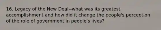 16. Legacy of the New Deal--what was its greatest accomplishment and how did it change the people's perception of the role of government in people's lives?