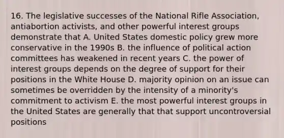 16. The legislative successes of the National Rifle Association, antiabortion activists, and other powerful interest groups demonstrate that A. United States domestic policy grew more conservative in the 1990s B. the influence of political action committees has weakened in recent years C. the power of interest groups depends on the degree of support for their positions in the White House D. majority opinion on an issue can sometimes be overridden by the intensity of a minority's commitment to activism E. the most powerful interest groups in the United States are generally that that support uncontroversial positions