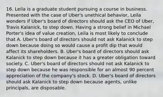 16. Leila is a graduate student pursuing a course in business. Presented with the case of Uber's unethical behavior, Leila wonders if Uber's board of directors should ask the CEO of Uber, Travis Kalanick, to step down. Having a strong belief in Michael Porter's idea of value creation, Leila is most likely to conclude that A. Uber's board of directors should not ask Kalanick to step down because doing so would cause a profit dip that would affect its shareholders. B. Uber's board of directors should ask Kalanick to step down because it has a greater obligation toward society. C. Uber's board of directors should not ask Kalanick to step down because he was responsible for an almost 90 percent appreciation of the company's stock. D. Uber's board of directors should ask Kalanick to step down because agents, unlike principals, are disposable.