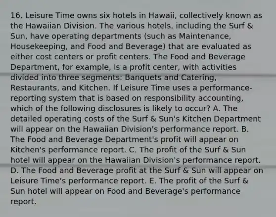 16. Leisure Time owns six hotels in Hawaii, collectively known as the Hawaiian Division. The various hotels, including the Surf & Sun, have operating departments (such as Maintenance, Housekeeping, and Food and Beverage) that are evaluated as either cost centers or profit centers. The Food and Beverage Department, for example, is a profit center, with activities divided into three segments: Banquets and Catering, Restaurants, and Kitchen. If Leisure Time uses a performance-reporting system that is based on responsibility accounting, which of the following disclosures is likely to occur? A. The detailed operating costs of the Surf & Sun's Kitchen Department will appear on the Hawaiian Division's performance report. B. The Food and Beverage Department's profit will appear on Kitchen's performance report. C. The profit of the Surf & Sun hotel will appear on the Hawaiian Division's performance report. D. The Food and Beverage profit at the Surf & Sun will appear on Leisure Time's performance report. E. The profit of the Surf & Sun hotel will appear on Food and Beverage's performance report.