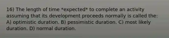 16) The length of time *expected* to complete an activity assuming that its development proceeds normally is called the: A) optimistic duration. B) pessimistic duration. C) most likely duration. D) normal duration.