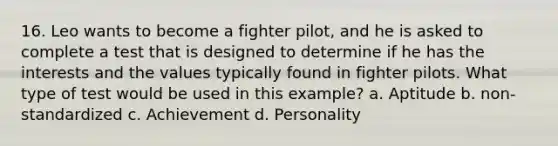 16. Leo wants to become a fighter pilot, and he is asked to complete a test that is designed to determine if he has the interests and the values typically found in fighter pilots. What type of test would be used in this example? a. Aptitude b. non-standardized c. Achievement d. Personality