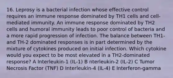 16. Leprosy is a bacterial infection whose effective control requires an immune response dominated by TH1 cells and cell-mediated immunity. An immune response dominated by TH2 cells and humoral immunity leads to poor control of bacteria and a more rapid progression of infection. The balance between TH1- and TH-2 dominated responses is in part determined by the mixture of cytokines produced on initial infection. Which cytokine would you expect to be most elevated in a TH2-dominated response? A Interleukin-1 (IL-1) B nterleukin-2 (IL-2) C Tumor Necrosis Factor (TNF) D Interleukin-4 (IL-4) E Interferon-gamma