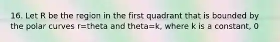 16. Let R be the region in the first quadrant that is bounded by the polar curves r=theta and theta=k, where k is a constant, 0<k<pi/2, as shown in the figure above. What is the area of R in terms of k?