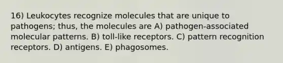 16) Leukocytes recognize molecules that are unique to pathogens; thus, the molecules are A) pathogen-associated molecular patterns. B) toll-like receptors. C) pattern recognition receptors. D) antigens. E) phagosomes.