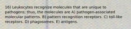 16) Leukocytes recognize molecules that are unique to pathogens; thus, the molecules are A) pathogen-associated molecular patterns. B) pattern recognition receptors. C) toll-like receptors. D) phagosomes. E) antigens.