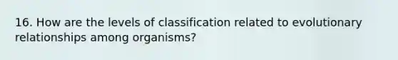 16. How are the levels of classification related to evolutionary relationships among organisms?