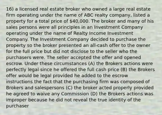 16) a licensed real estate broker who owned a large real estate firm operating under the name of ABC realty company, listed a property for a total price of 40,000. The broker and many of his sales persons were all principles in an Investment Company operating under the name of Realty Income Investment Company. The Investment Company decided to purchase the property so the broker presented an all-cash offer to the owner for the full price but did not disclose to the seller who the purchasers were. The seller accepted the offer and opened escrow. Under these circumstances (A) the Brokers actions were perfectly legal since he offered the full cash price (B) the Brokers offer would be legal provided he added to the escrow instructions the fact that the purchasing firm was composed of Brokers and salespersons (C) the broker acted properly provided he agreed to waive any Commission (D) the Brokers actions was improper because he did not reveal the true identity of the purchaser