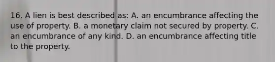 16. A lien is best described as: A. an encumbrance affecting the use of property. B. a monetary claim not secured by property. C. an encumbrance of any kind. D. an encumbrance affecting title to the property.