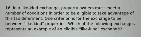 16. In a like-kind exchange, property owners must meet a number of conditions in order to be eligible to take advantage of this tax deferment. One criterion is for the exchange to be between "like-kind" properties. Which of the following exchanges represents an example of an eligible "like-kind" exchange?