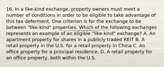 16. In a like-kind exchange, property owners must meet a number of conditions in order to be eligible to take advantage of this tax deferment. One criterion is for the exchange to be between "like-kind" properties. Which of the following exchanges represents an example of an eligible "like-kind" exchange? A. An apartment property for shares in a publicly traded REIT B. A retail property in the U.S. for a retail property in China C. An office property for a principal residence. D. A retail property for an office property, both within the U.S.