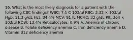 16. What is the most likely diagnosis for a patient with the following CBC findings? WBC: 7.1 C 103/μl RBC: 3.32 × 103/μl Hgb: 11.3 g/dL Hct: 34.4% MCV: 91 fL MCHC: 32 g/dL Plt: 364 × 103/μl RDW: 13.4% Reticulocytes: 0.9% A. Anemia of chronic disease B. Folate deficiency anemia C. Iron deficiency anemia D. Vitamin B12 deficiency anemia