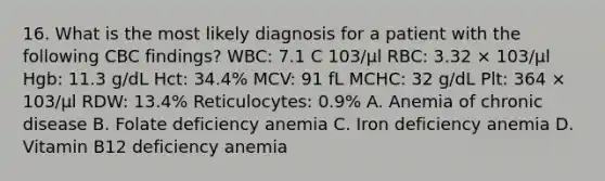 16. What is the most likely diagnosis for a patient with the following CBC findings? WBC: 7.1 C 103/μl RBC: 3.32 × 103/μl Hgb: 11.3 g/dL Hct: 34.4% MCV: 91 fL MCHC: 32 g/dL Plt: 364 × 103/μl RDW: 13.4% Reticulocytes: 0.9% A. Anemia of chronic disease B. Folate deficiency anemia C. Iron deficiency anemia D. Vitamin B12 deficiency anemia