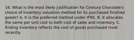 16. What is the most likely justification for Century Chocolate's choice of inventory valuation method for its purchased finished goods? A. It is the preferred method under IFRS. B. It allocates the same per unit cost to both cost of sales and inventory. C. Ending inventory reflects the cost of goods purchased most recently.