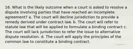 16. What is the likely outcome when a court is asked to resolve a dispute involving parties that have reached an incomplete agreement? a. The court will decline jurisdiction to provide a remedy derived under contract law. b. The court will refer to statute law that will be applied to formulate a binding contract c. The court will lack jurisdiction to refer the issue to alternative dispute resolution. d. The court will apply the principles of the common law to constitute a binding contract.