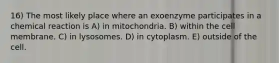 16) The most likely place where an exoenzyme participates in a chemical reaction is A) in mitochondria. B) within the cell membrane. C) in lysosomes. D) in cytoplasm. E) outside of the cell.