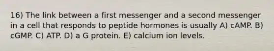 16) The link between a first messenger and a second messenger in a cell that responds to peptide hormones is usually A) cAMP. B) cGMP. C) ATP. D) a G protein. E) calcium ion levels.