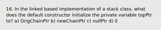 16. In the linked based implementation of a stack class, what does the default constructor initialize the private variable topPtr to? a) OrigChainPtr b) newChainPtr c) nullPtr d) 0