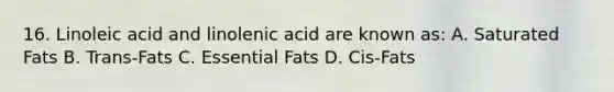 16. Linoleic acid and linolenic acid are known as: A. Saturated Fats B. Trans-Fats C. Essential Fats D. Cis-Fats