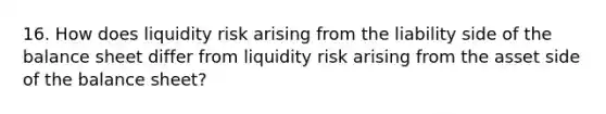 16. How does liquidity risk arising from the liability side of the balance sheet differ from liquidity risk arising from the asset side of the balance sheet?