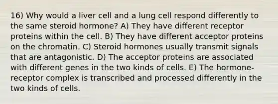 16) Why would a liver cell and a lung cell respond differently to the same steroid hormone? A) They have different receptor proteins within the cell. B) They have different acceptor proteins on the chromatin. C) Steroid hormones usually transmit signals that are antagonistic. D) The acceptor proteins are associated with different genes in the two kinds of cells. E) The hormone-receptor complex is transcribed and processed differently in the two kinds of cells.