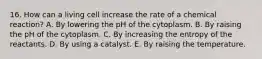 16. How can a living cell increase the rate of a chemical reaction? A. By lowering the pH of the cytoplasm. B. By raising the pH of the cytoplasm. C. By increasing the entropy of the reactants. D. By using a catalyst. E. By raising the temperature.