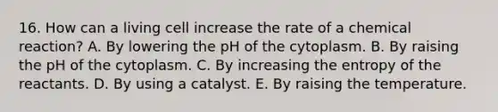 16. How can a living cell increase the rate of a chemical reaction? A. By lowering the pH of the cytoplasm. B. By raising the pH of the cytoplasm. C. By increasing the entropy of the reactants. D. By using a catalyst. E. By raising the temperature.