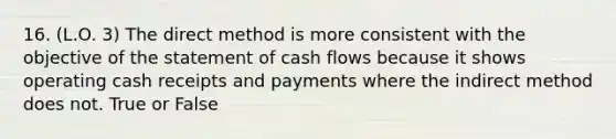 16. (L.O. 3) The direct method is more consistent with the objective of the statement of cash flows because it shows operating cash receipts and payments where the indirect method does not. True or False