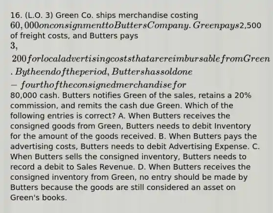 16. (L.O. 3) Green Co. ships merchandise costing 60,000 on consignment to Butters Company. Green pays2,500 of freight costs, and Butters pays 3,200 for local advertising costs that are reimbursable from Green. By the end of the period, Butters has sold one-fourth of the consigned merchandise for80,000 cash. Butters notifies Green of the sales, retains a 20% commission, and remits the cash due Green. Which of the following entries is correct? A. When Butters receives the consigned goods from Green, Butters needs to debit Inventory for the amount of the goods received. B. When Butters pays the advertising costs, Butters needs to debit Advertising Expense. C. When Butters sells the consigned inventory, Butters needs to record a debit to Sales Revenue. D. When Butters receives the consigned inventory from Green, no entry should be made by Butters because the goods are still considered an asset on Green's books.