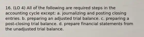 16. (LO 4) All of the following are required steps in the accounting cycle except: a. journalizing and posting closing entries. b. preparing an adjusted trial balance. c. preparing a post-closing trial balance. d. prepare financial statements from the unadjusted trial balance.