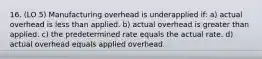 16. (LO 5) Manufacturing overhead is underapplied if: a) actual overhead is less than applied. b) actual overhead is greater than applied. c) the predetermined rate equals the actual rate. d) actual overhead equals applied overhead.