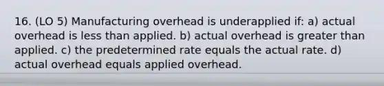 16. (LO 5) Manufacturing overhead is underapplied if: a) actual overhead is <a href='https://www.questionai.com/knowledge/k7BtlYpAMX-less-than' class='anchor-knowledge'>less than</a> applied. b) actual overhead is <a href='https://www.questionai.com/knowledge/ktgHnBD4o3-greater-than' class='anchor-knowledge'>greater than</a> applied. c) the predetermined rate equals the actual rate. d) actual overhead equals applied overhead.