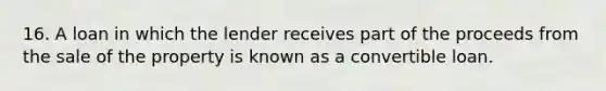 16. A loan in which the lender receives part of the proceeds from the sale of the property is known as a convertible loan.