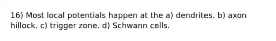 16) Most local potentials happen at the a) dendrites. b) axon hillock. c) trigger zone. d) Schwann cells.