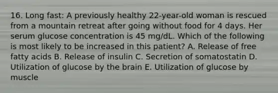 16. Long fast: A previously healthy 22-year-old woman is rescued from a mountain retreat after going without food for 4 days. Her serum glucose concentration is 45 mg/dL. Which of the following is most likely to be increased in this patient? A. Release of free fatty acids B. Release of insulin C. Secretion of somatostatin D. Utilization of glucose by <a href='https://www.questionai.com/knowledge/kLMtJeqKp6-the-brain' class='anchor-knowledge'>the brain</a> E. Utilization of glucose by muscle