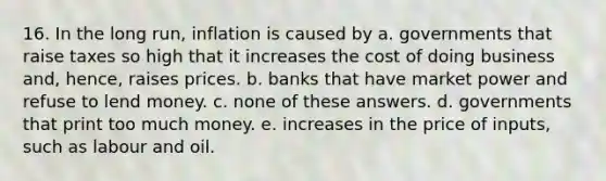 16. In the long run, inflation is caused by a. governments that raise taxes so high that it increases the cost of doing business and, hence, raises prices. b. banks that have market power and refuse to lend money. c. none of these answers. d. governments that print too much money. e. increases in the price of inputs, such as labour and oil.