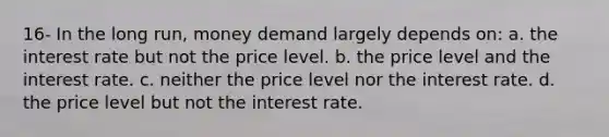 16- In the long run, money demand largely depends on: a. the interest rate but not the price level. b. the price level and the interest rate. c. neither the price level nor the interest rate. d. the price level but not the interest rate.