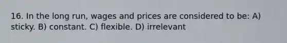 16. In the long run, wages and prices are considered to be: A) sticky. B) constant. C) flexible. D) irrelevant