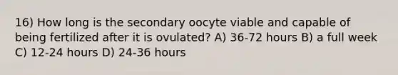 16) How long is the secondary oocyte viable and capable of being fertilized after it is ovulated? A) 36-72 hours B) a full week C) 12-24 hours D) 24-36 hours