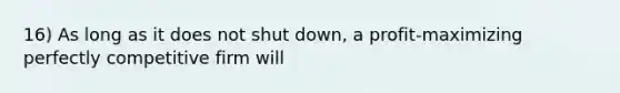 16) As long as it does not shut down, a profit-maximizing perfectly competitive firm will