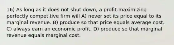 16) As long as it does not shut down, a profit-maximizing perfectly competitive firm will A) never set its price equal to its marginal revenue. B) produce so that price equals average cost. C) always earn an economic profit. D) produce so that marginal revenue equals marginal cost.