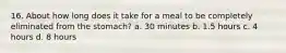 16. About how long does it take for a meal to be completely eliminated from the stomach? a. 30 minutes b. 1.5 hours c. 4 hours d. 8 hours