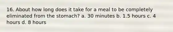 16. About how long does it take for a meal to be completely eliminated from the stomach? a. 30 minutes b. 1.5 hours c. 4 hours d. 8 hours